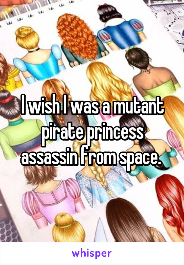 I wish I was a mutant pirate princess assassin from space. 