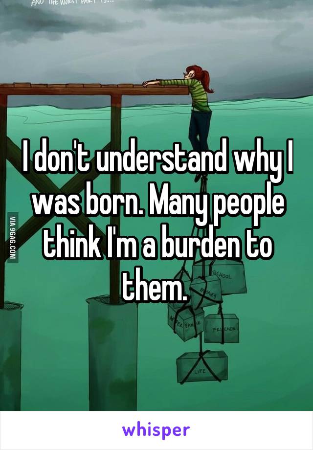 I don't understand why I was born. Many people think I'm a burden to them. 