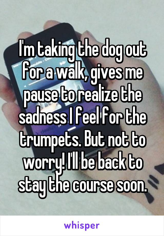 I'm taking the dog out for a walk, gives me pause to realize the sadness I feel for the trumpets. But not to worry! I'll be back to stay the course soon.