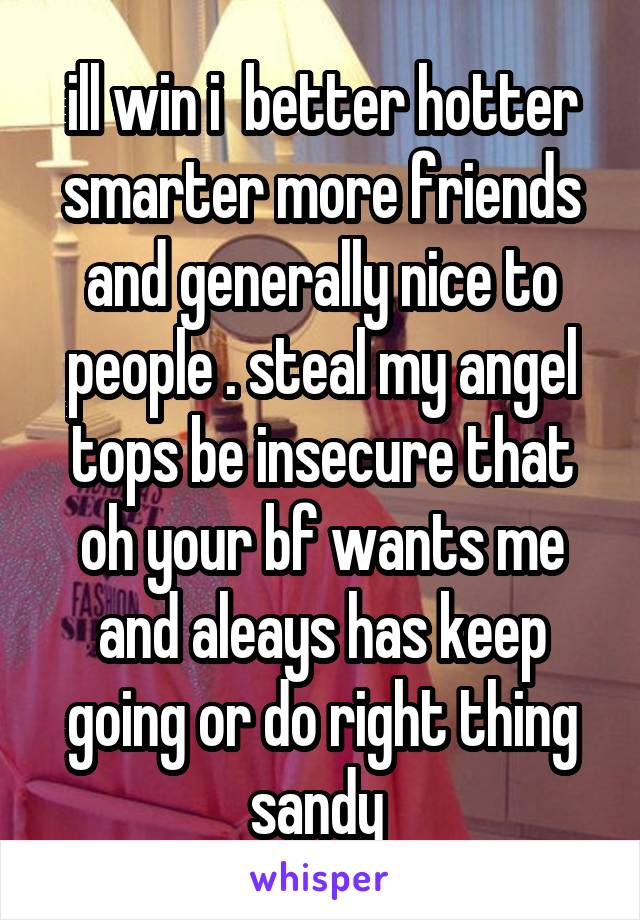 ill win i  better hotter smarter more friends and generally nice to people . steal my angel tops be insecure that oh your bf wants me and aleays has keep going or do right thing sandy 