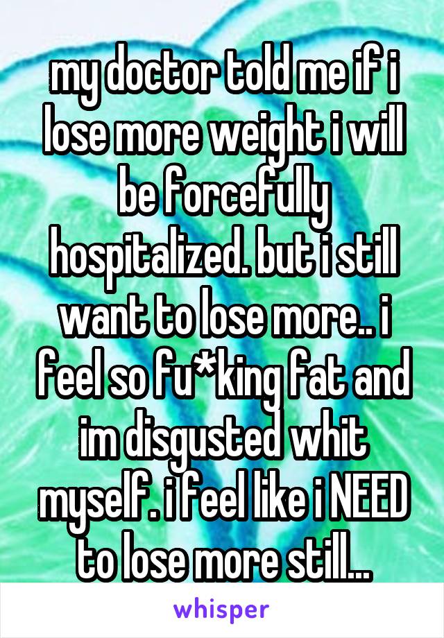 my doctor told me if i lose more weight i will be forcefully hospitalized. but i still want to lose more.. i feel so fu*king fat and im disgusted whit myself. i feel like i NEED to lose more still...