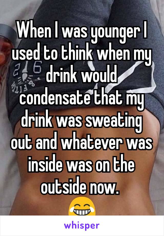When I was younger I used to think when my drink would condensate that my drink was sweating out and whatever was inside was on the outside now. 
😂