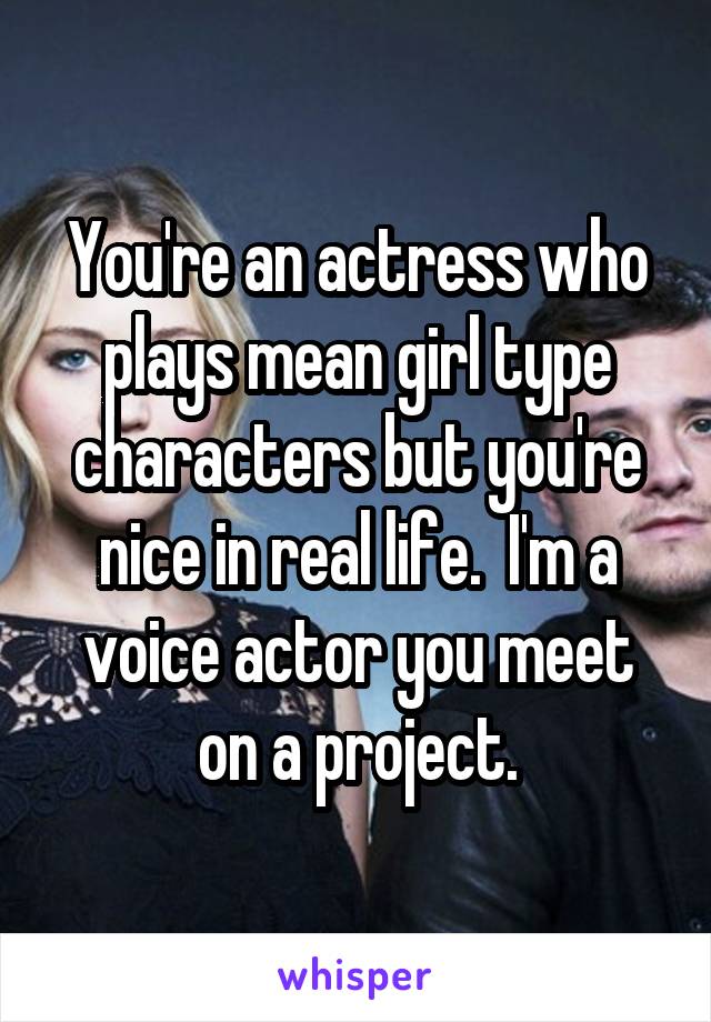You're an actress who plays mean girl type characters but you're nice in real life.  I'm a voice actor you meet on a project.