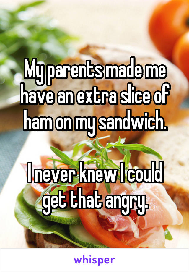My parents made me have an extra slice of ham on my sandwich.

I never knew I could get that angry.