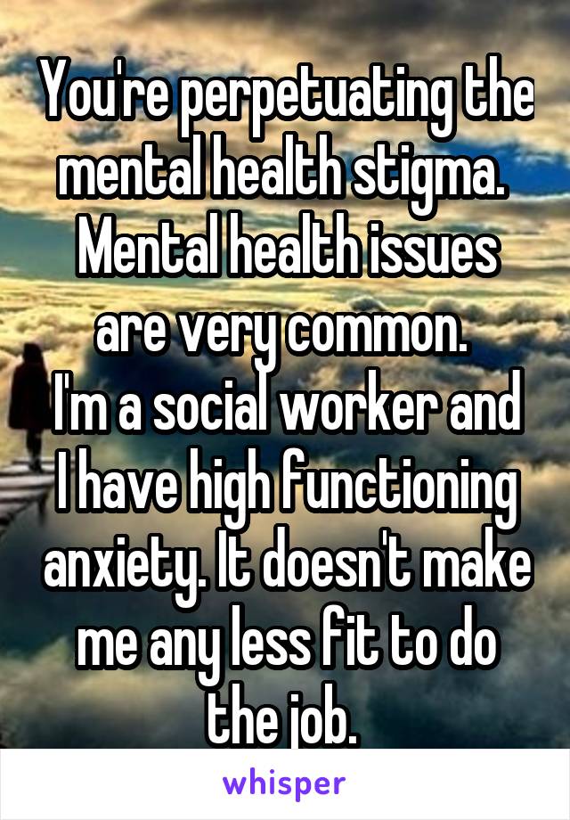 You're perpetuating the mental health stigma. 
Mental health issues are very common. 
I'm a social worker and I have high functioning anxiety. It doesn't make me any less fit to do the job. 