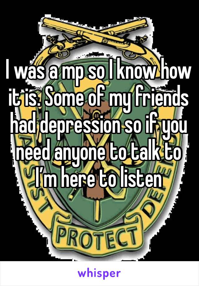 I was a mp so I know how it is. Some of my friends had depression so if you need anyone to talk to I’m here to listen