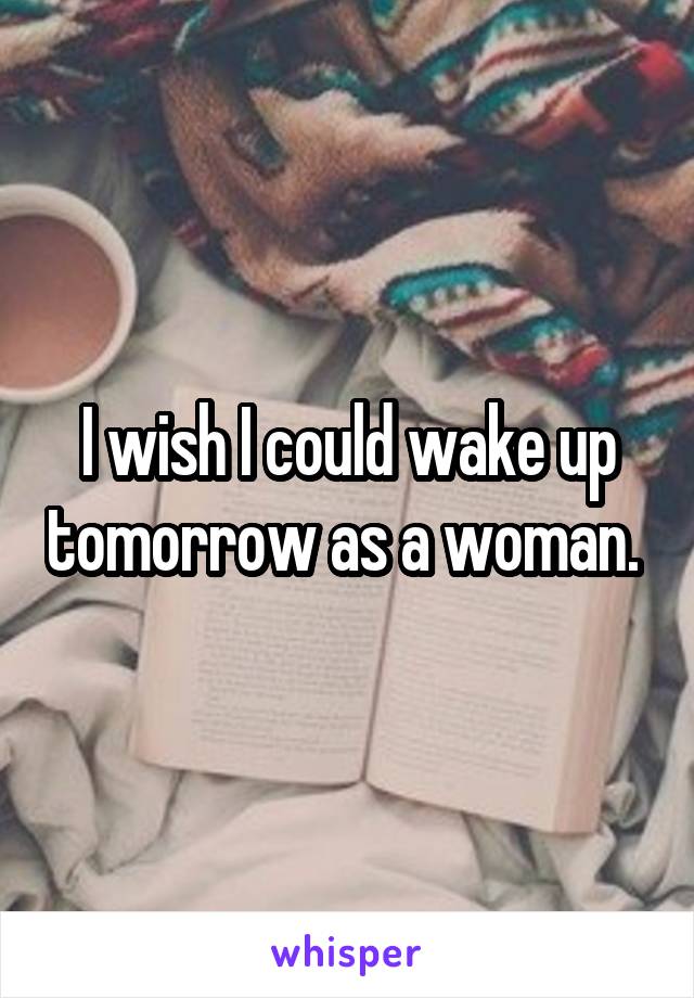 I wish I could wake up tomorrow as a woman. 