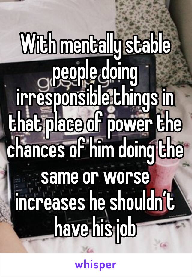 With mentally stable people doing irresponsible things in that place of power the chances of him doing the same or worse increases he shouldn’t have his job 