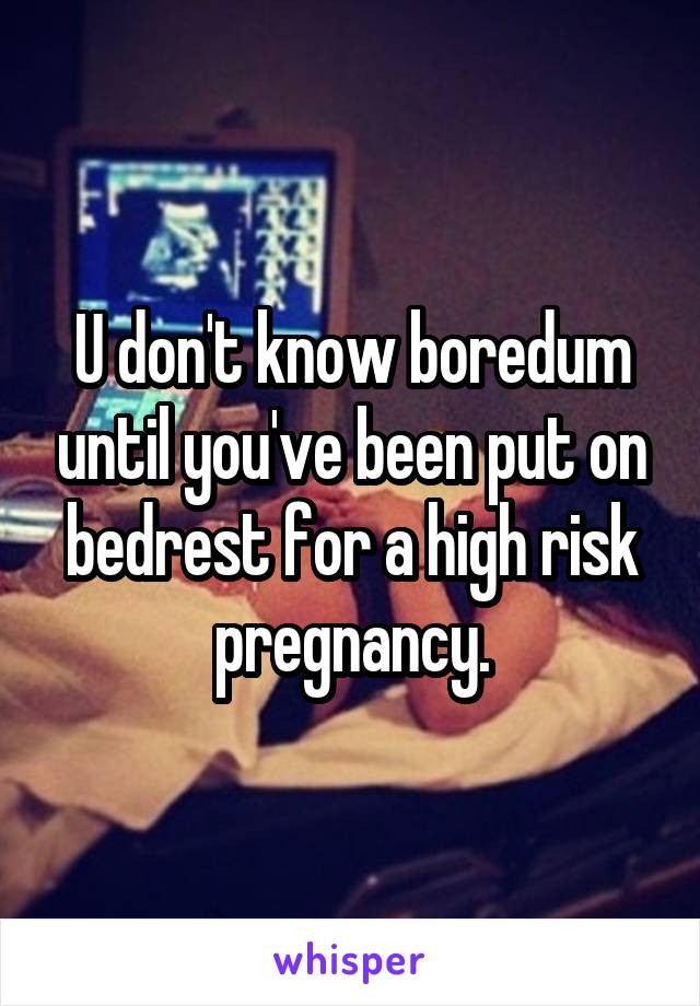 U don't know boredum until you've been put on bedrest for a high risk pregnancy.