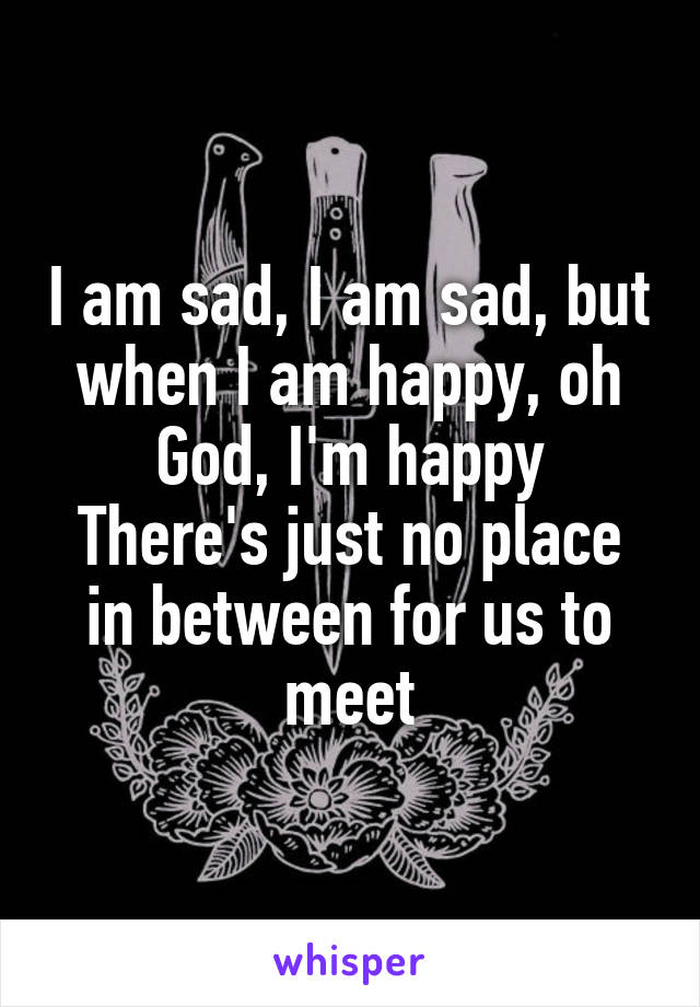 I am sad, I am sad, but when I am happy, oh God, I'm happy
There's just no place in between for us to meet