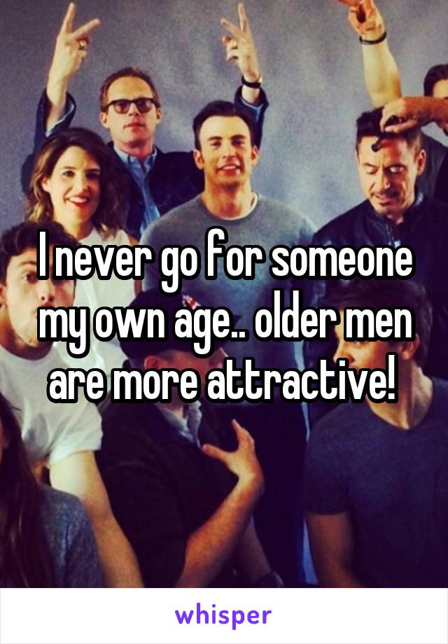 I never go for someone my own age.. older men are more attractive! 
