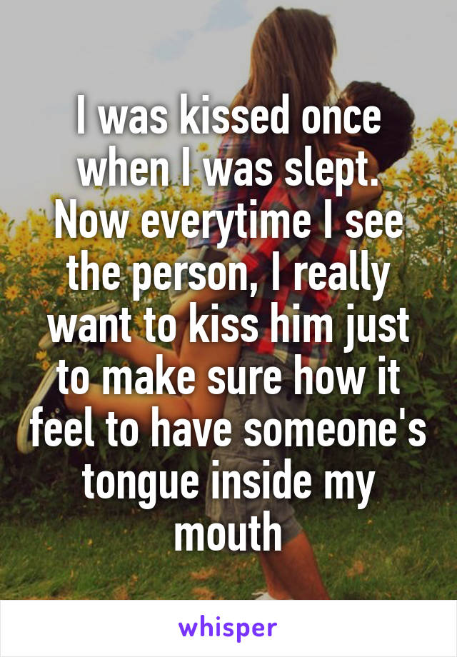 I was kissed once when I was slept.
Now everytime I see the person, I really want to kiss him just to make sure how it feel to have someone's tongue inside my mouth