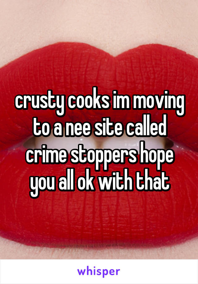 crusty cooks im moving to a nee site called crime stoppers hope you all ok with that