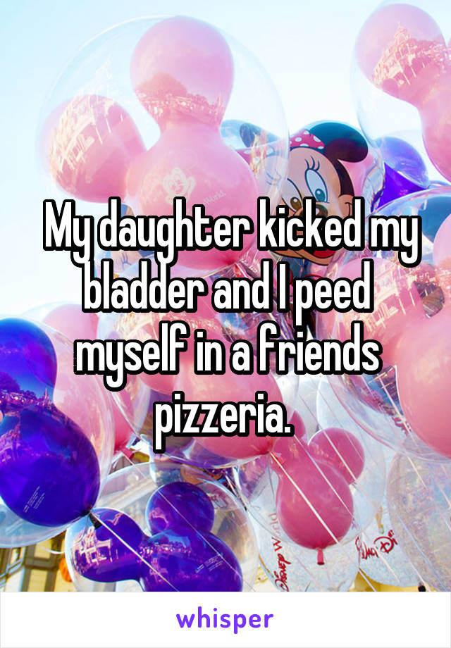  My daughter kicked my bladder and I peed myself in a friends pizzeria. 