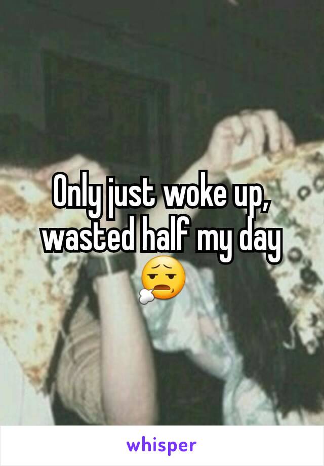 Only just woke up, wasted half my day 😧