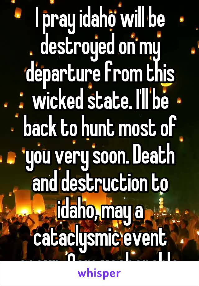 I pray idaho will be destroyed on my departure from this wicked state. I'll be back to hunt most of you very soon. Death and destruction to idaho, may a cataclysmic event occur. Qam yasharahla.