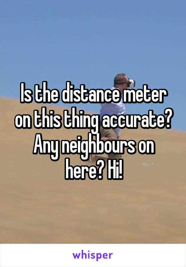 Is the distance meter on this thing accurate? Any neighbours on here? Hi!