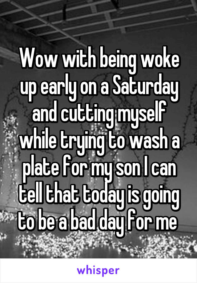 Wow with being woke up early on a Saturday and cutting myself while trying to wash a plate for my son I can tell that today is going to be a bad day for me 