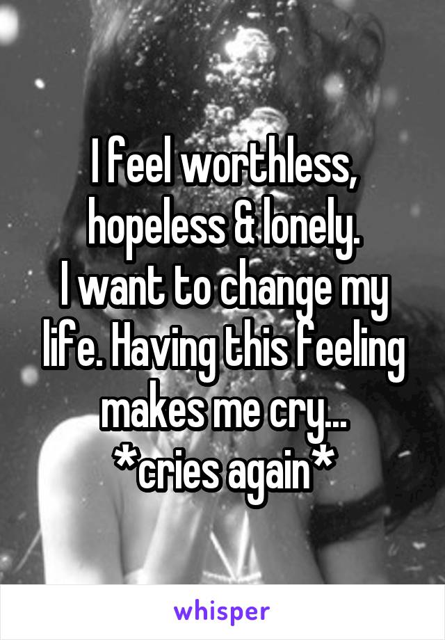 I feel worthless, hopeless & lonely.
I want to change my life. Having this feeling makes me cry...
*cries again*