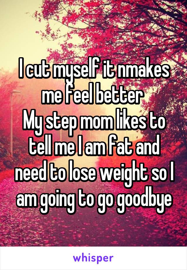 I cut myself it nmakes me feel better 
My step mom likes to tell me I am fat and need to lose weight so I am going to go goodbye