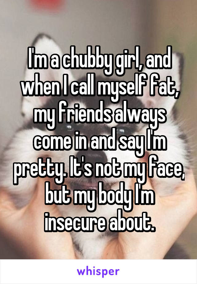 I'm a chubby girl, and when I call myself fat, my friends always come in and say I'm pretty. It's not my face, but my body I'm insecure about.