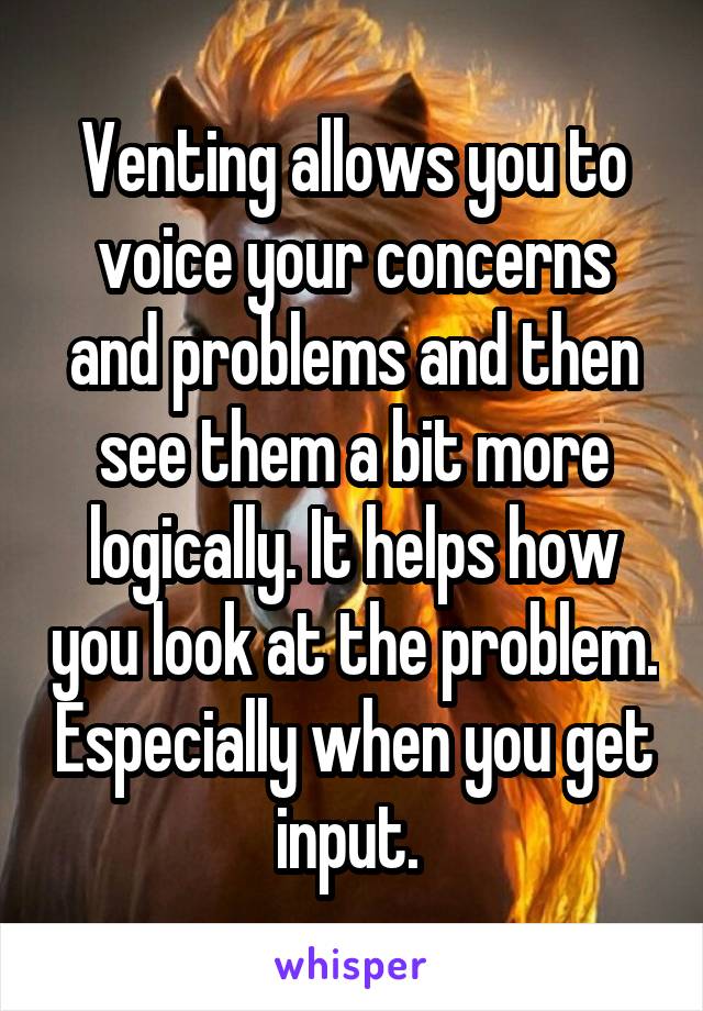 Venting allows you to voice your concerns and problems and then see them a bit more logically. It helps how you look at the problem. Especially when you get input. 