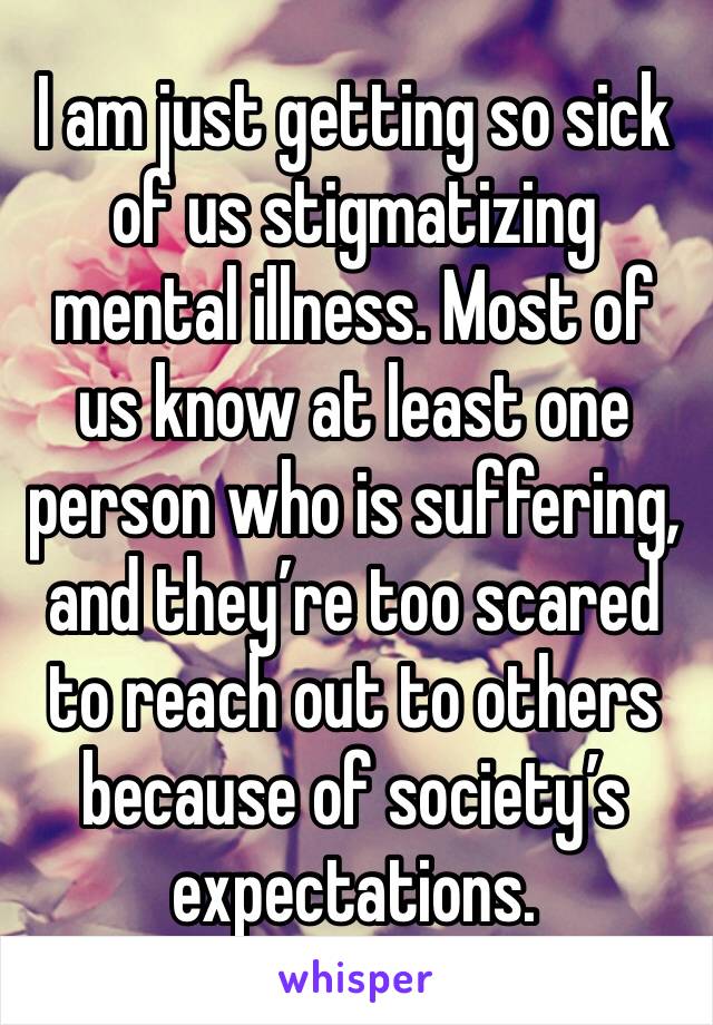 I am just getting so sick of us stigmatizing mental illness. Most of us know at least one person who is suffering, and they’re too scared to reach out to others because of society’s expectations. 