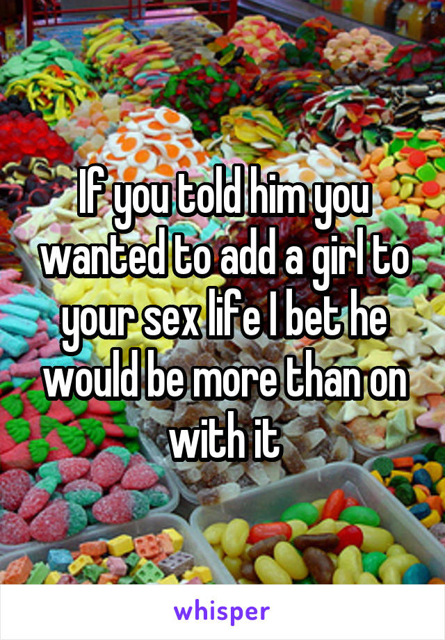 If you told him you wanted to add a girl to your sex life I bet he would be more than on with it