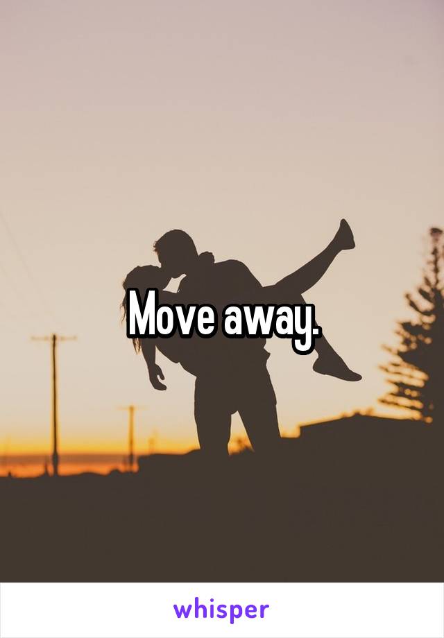 Move away.