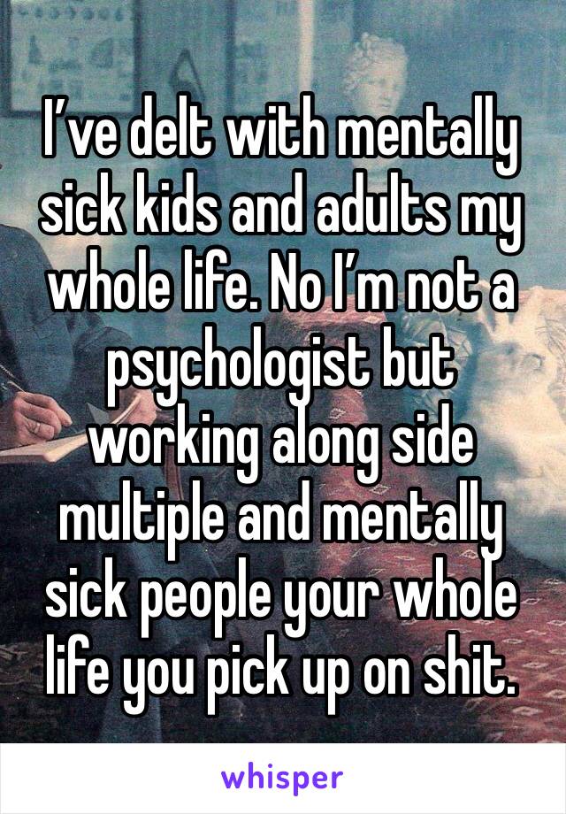 I’ve delt with mentally sick kids and adults my whole life. No I’m not a psychologist but working along side multiple and mentally sick people your whole life you pick up on shit.  