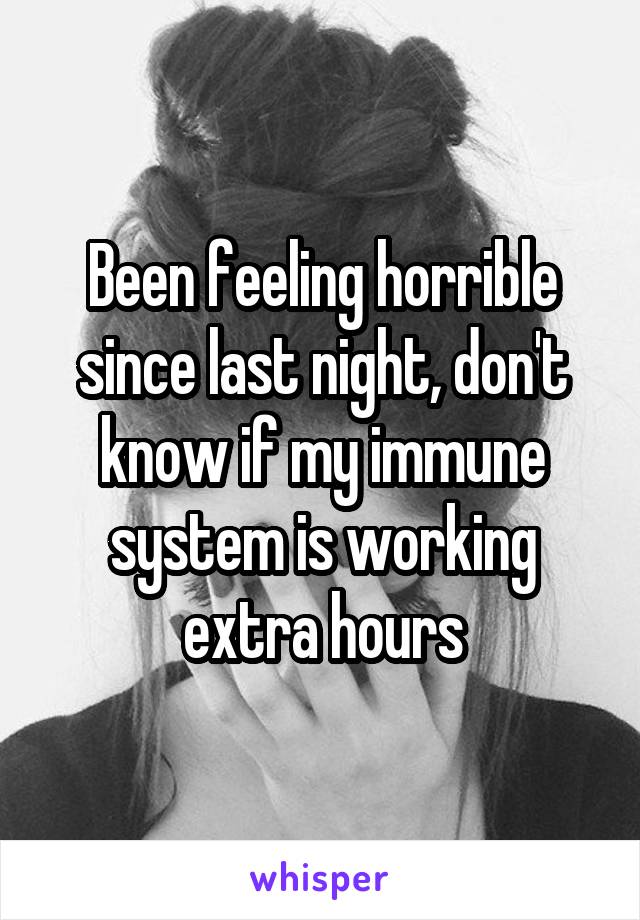 Been feeling horrible since last night, don't know if my immune system is working extra hours