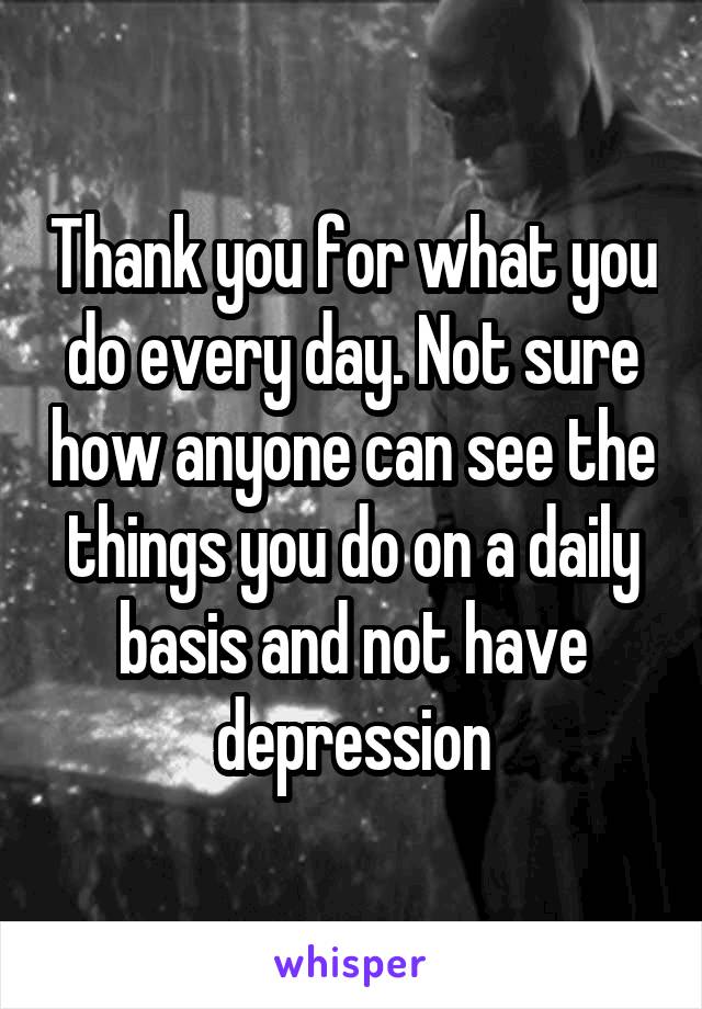 Thank you for what you do every day. Not sure how anyone can see the things you do on a daily basis and not have depression