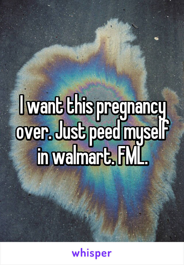 I want this pregnancy over. Just peed myself in walmart. FML.