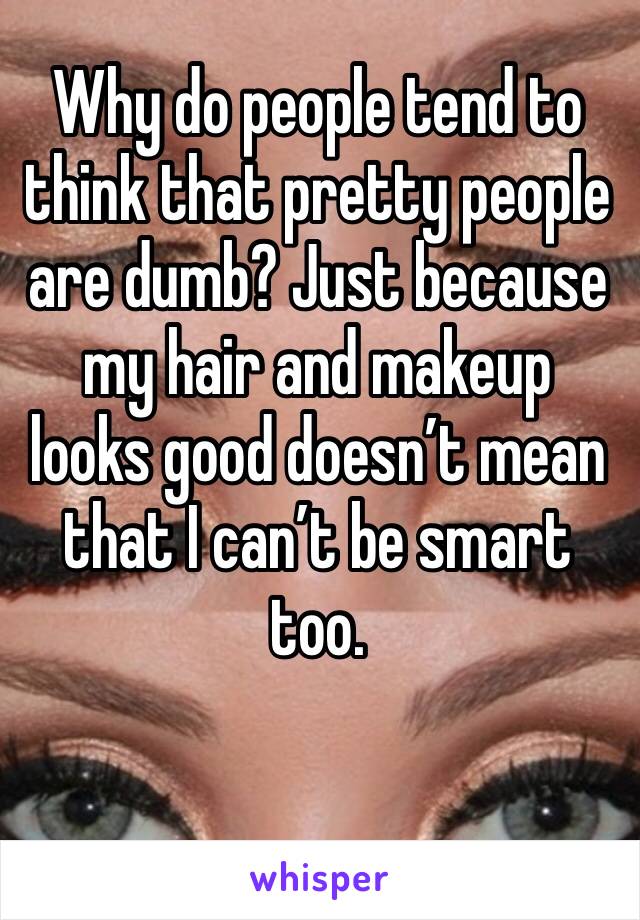 Why do people tend to think that pretty people are dumb? Just because my hair and makeup looks good doesn’t mean that I can’t be smart too. 
