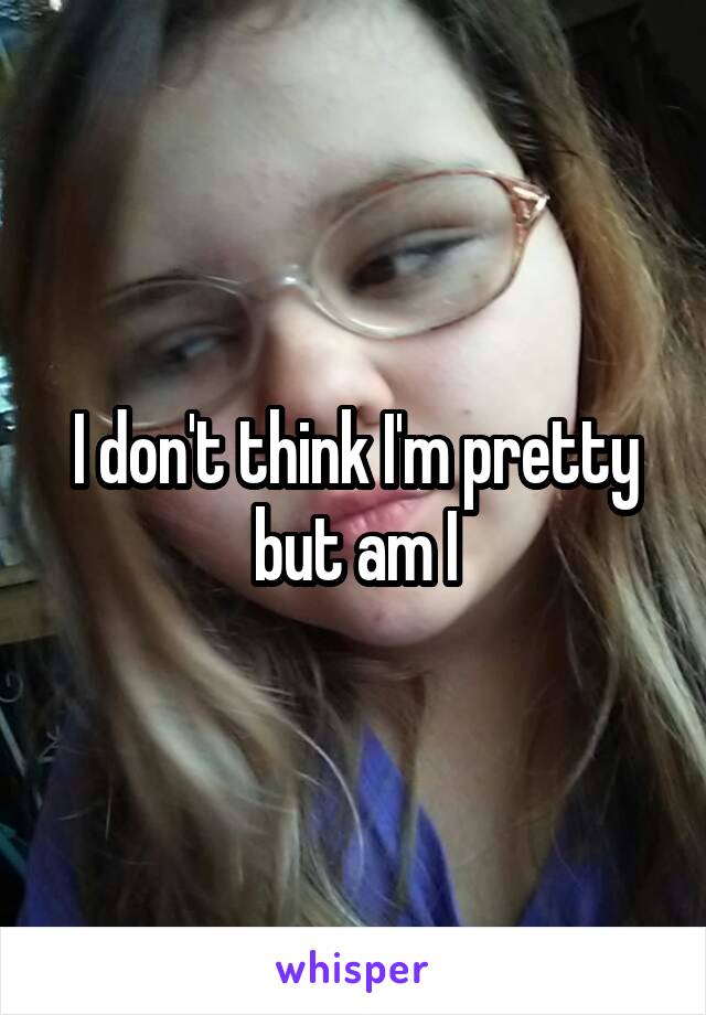 I don't think I'm pretty but am I