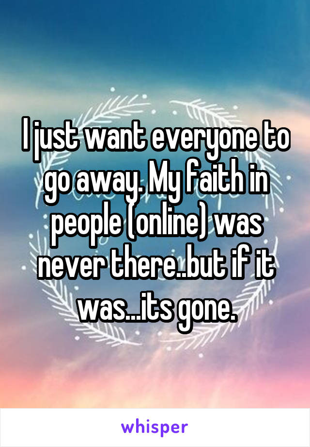 I just want everyone to go away. My faith in people (online) was never there..but if it was...its gone.