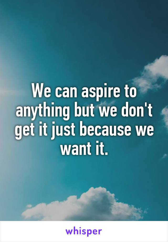 We can aspire to anything but we don't get it just because we want it.