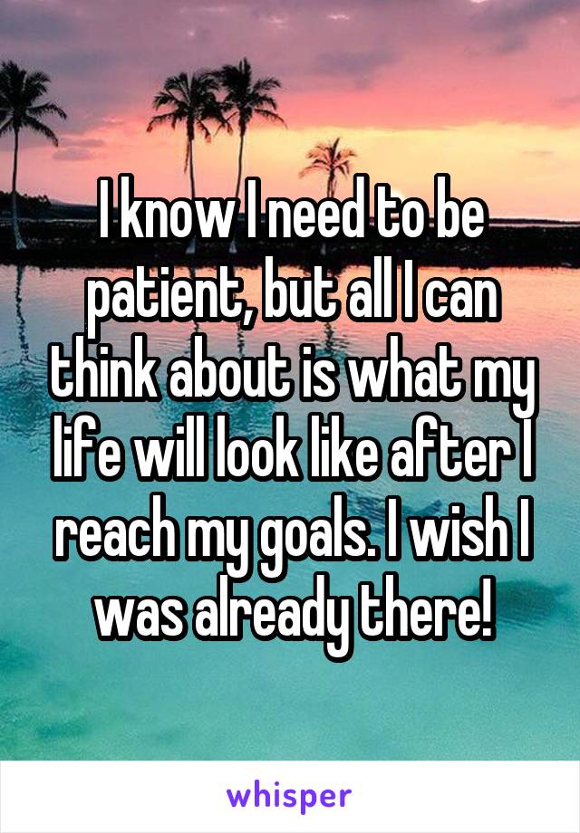 I know I need to be patient, but all I can think about is what my life will look like after I reach my goals. I wish I was already there!