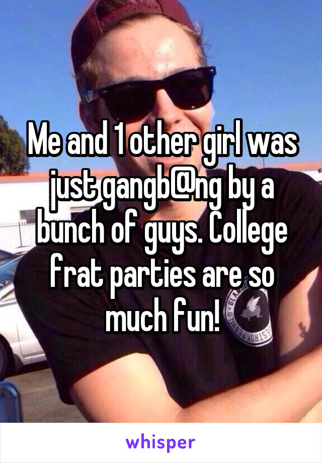 Me and 1 other girl was just gangb@ng by a bunch of guys. College frat parties are so much fun!