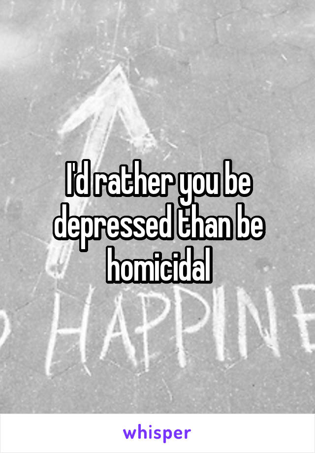 I'd rather you be depressed than be homicidal