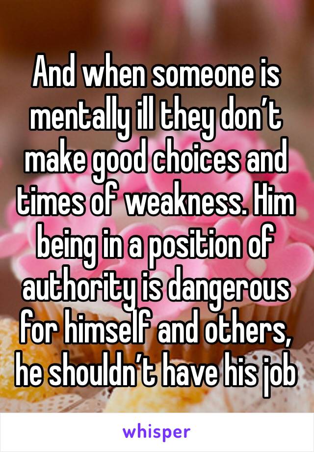 And when someone is mentally ill they don’t make good choices and times of weakness. Him being in a position of authority is dangerous for himself and others, he shouldn’t have his job 