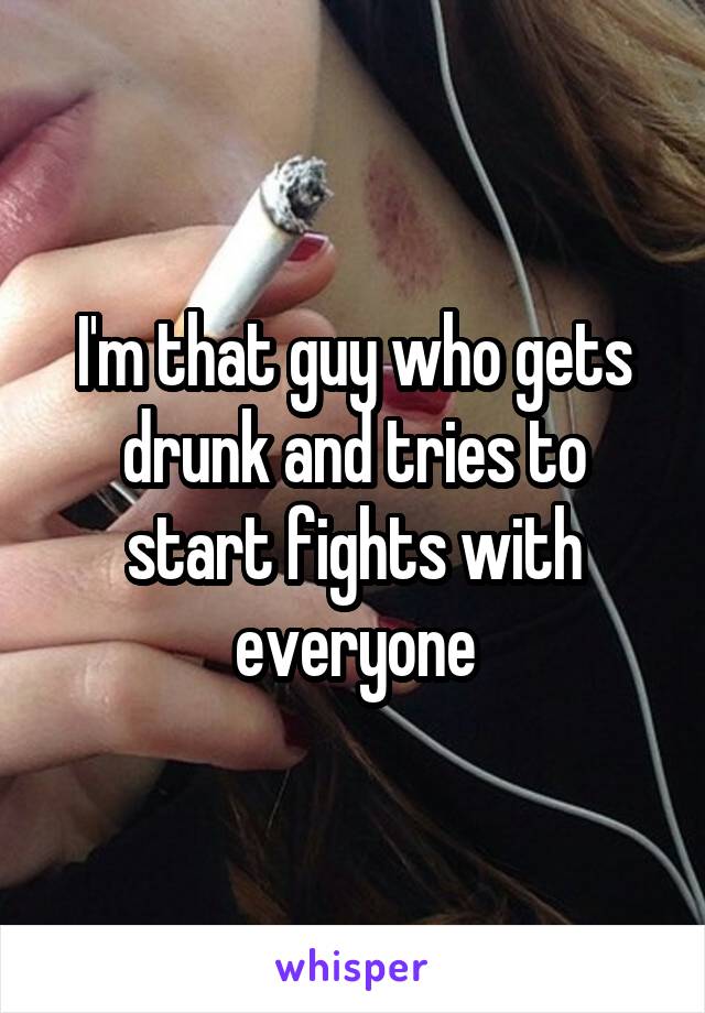 I'm that guy who gets drunk and tries to start fights with everyone