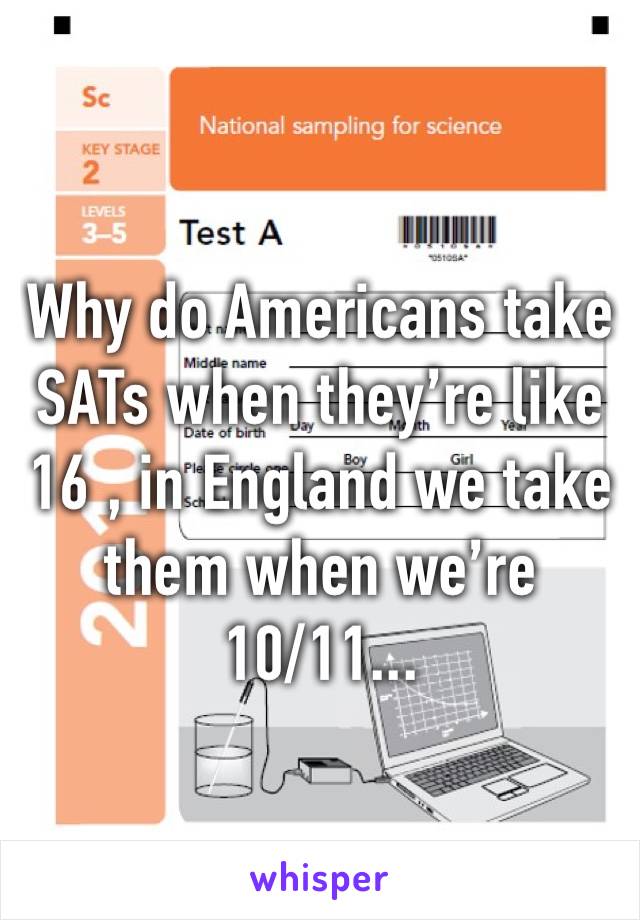 Why do Americans take SATs when they’re like 16 , in England we take them when we’re 10/11...