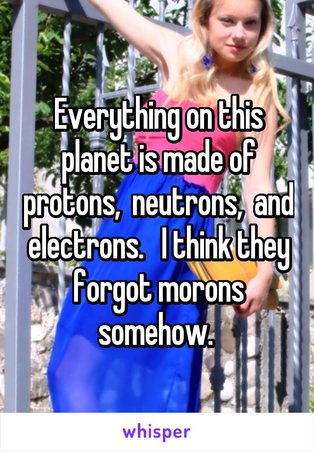 Everything on this planet is made of protons,  neutrons,  and electrons.   I think they forgot morons somehow. 