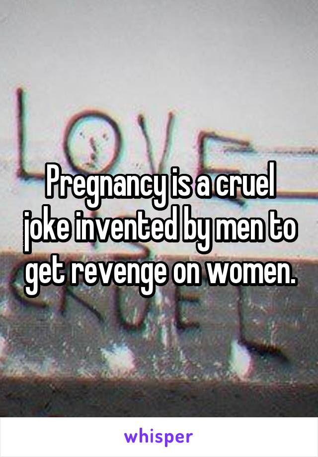 Pregnancy is a cruel joke invented by men to get revenge on women.