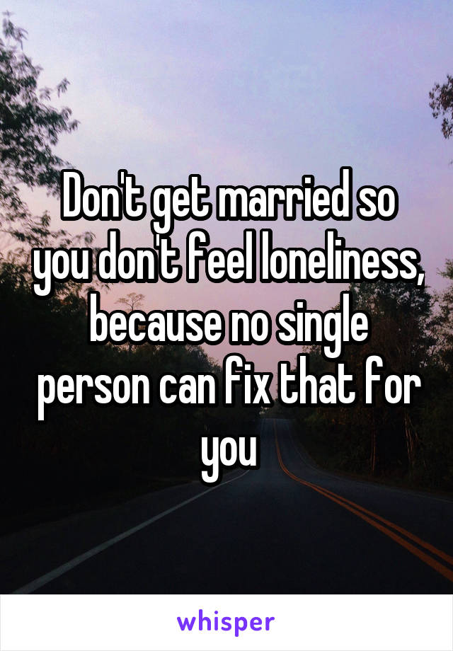 Don't get married so you don't feel loneliness, because no single person can fix that for you