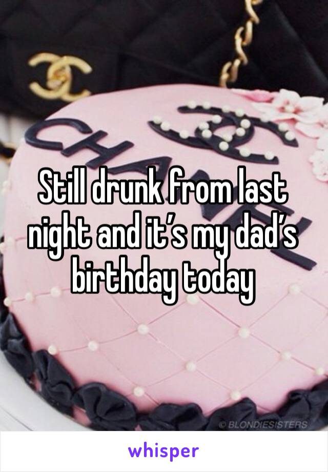 Still drunk from last night and it’s my dad’s birthday today
