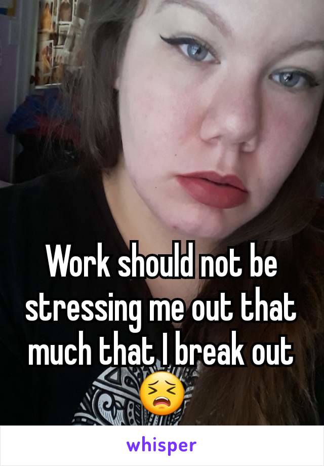 Work should not be stressing me out that much that I break outðŸ˜£