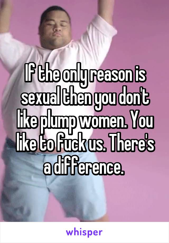 If the only reason is sexual then you don't like plump women. You like to fuck us. There's a difference. 