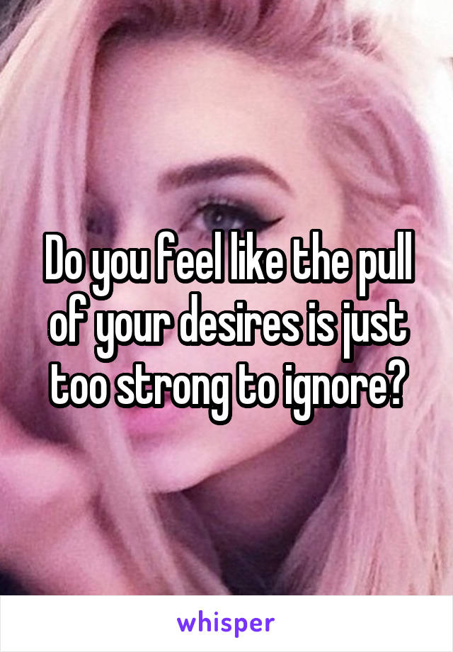 Do you feel like the pull of your desires is just too strong to ignore?